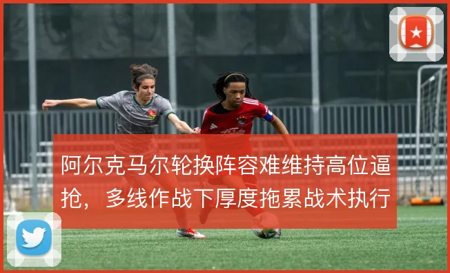 阿尔克马尔轮换阵容难维持高位逼抢，多线作战下厚度拖累战术执行