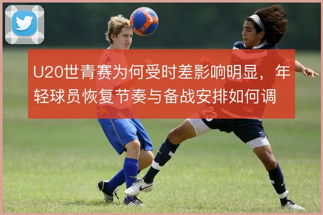 U20世青赛为何受时差影响明显，年轻球员恢复节奏与备战安排如何调整