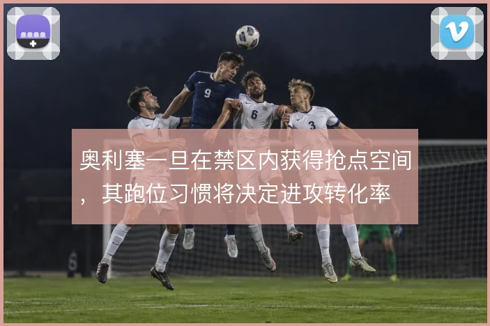 奥利塞一旦在禁区内获得抢点空间，其跑位习惯将决定进攻转化率