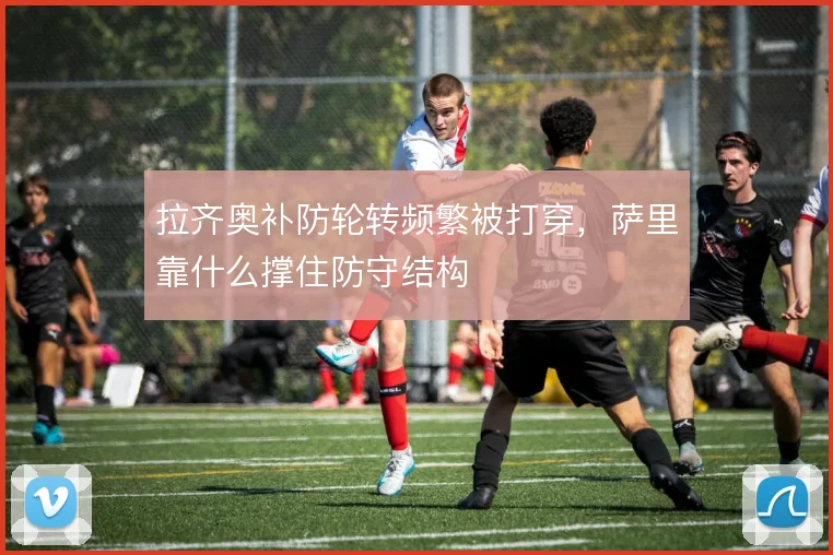 拉齐奥补防轮转频繁被打穿，萨里靠什么撑住防守结构