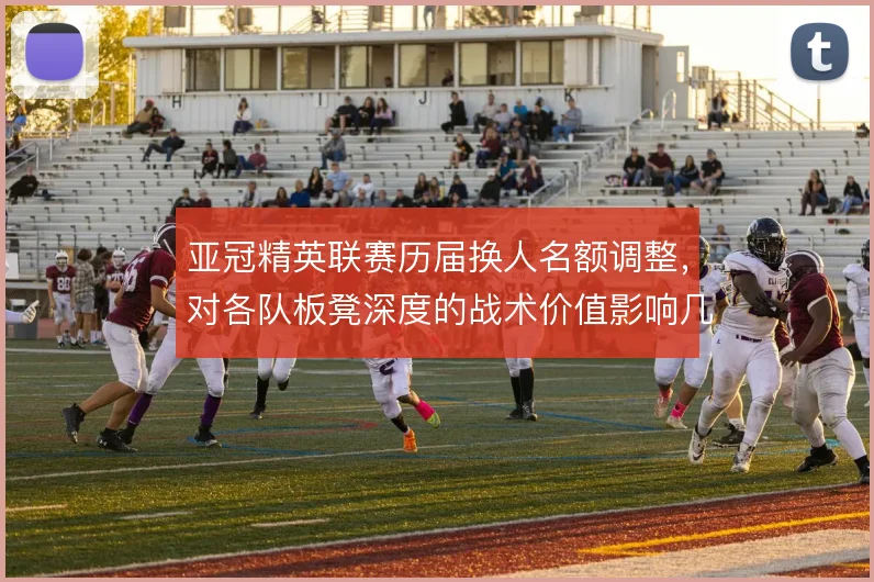 亚冠精英联赛历届换人名额调整，对各队板凳深度的战术价值影响几何