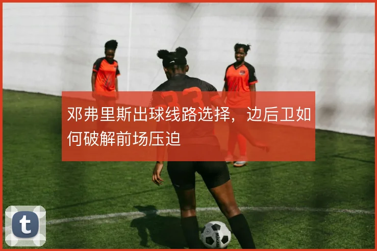 邓弗里斯出球线路选择，边后卫如何破解前场压迫