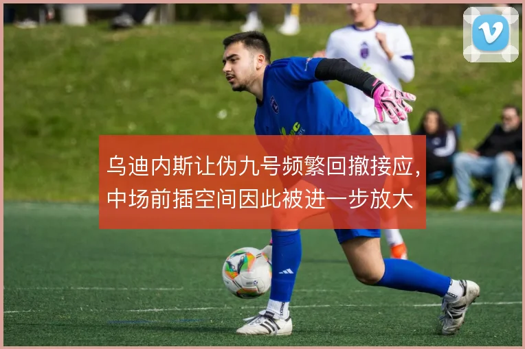 乌迪内斯让伪九号频繁回撤接应，中场前插空间因此被进一步放大