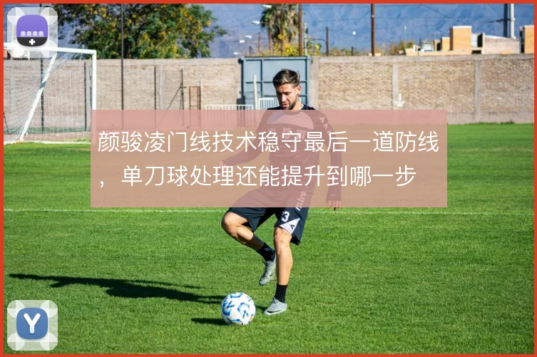 颜骏凌门线技术稳守最后一道防线，单刀球处理还能提升到哪一步