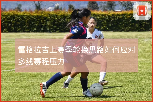 雷格拉吉上赛季轮换思路如何应对多线赛程压力