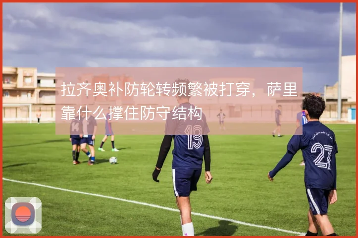 拉齐奥补防轮转频繁被打穿，萨里靠什么撑住防守结构