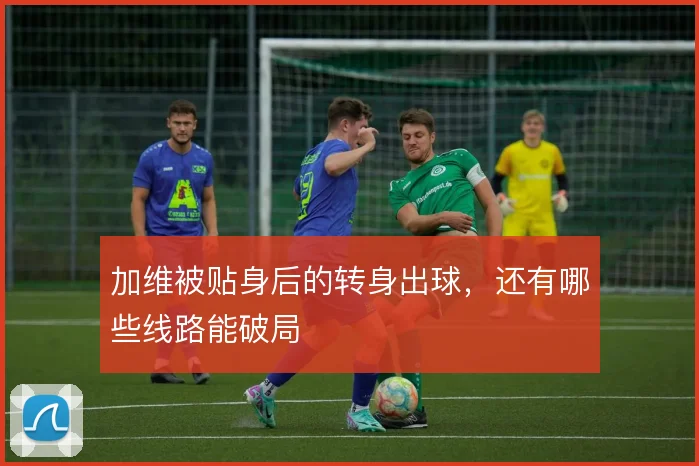 加维被贴身后的转身出球，还有哪些线路能破局