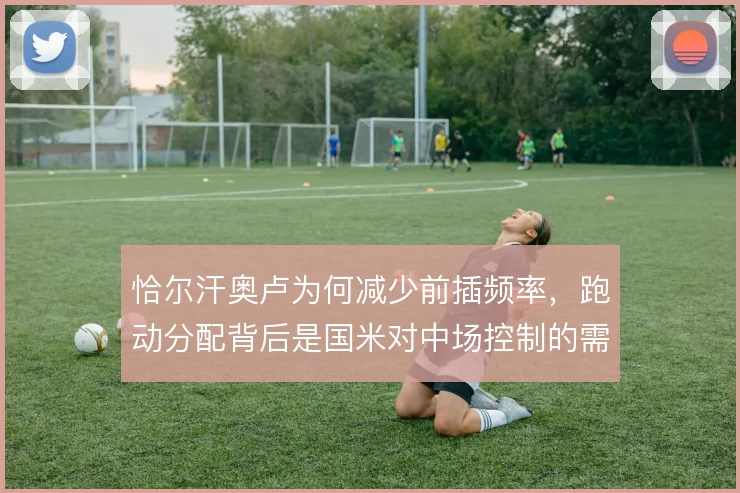 恰尔汗奥卢为何减少前插频率,跑动分配背后是国米对中场控制的需要