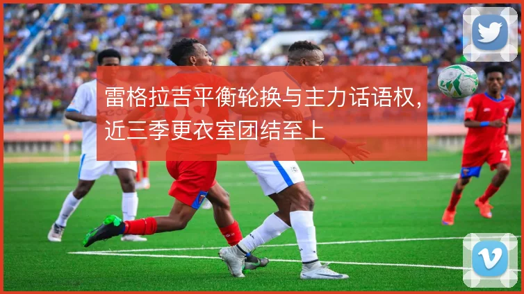 雷格拉吉平衡轮换与主力话语权，近三季更衣室团结至上