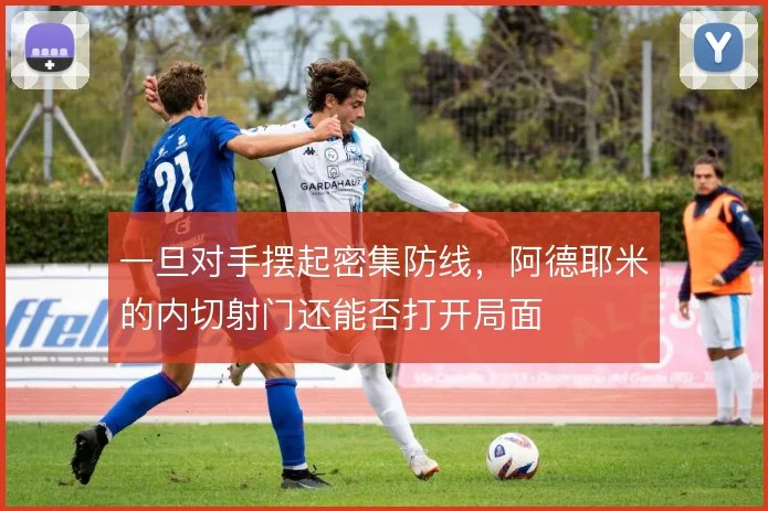 一旦对手摆起密集防线,阿德耶米的内切射门还能否打开局面
